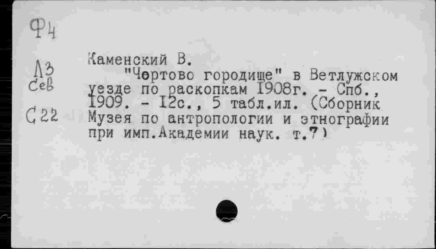 ﻿Фк
Л5 deg
Каменский Ö.
С22
"Чертово городище" в Ветлужском уезде по раскопкам 1908г. - Спб., 1909. - 12с., 5 табл.ил. (Сборник Музея по антропологии и этнографии при имп.Академии наук. т.*М
